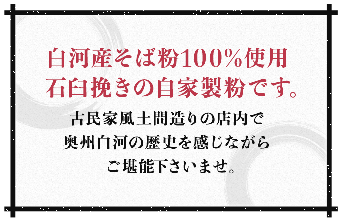 白河産そば粉100%使用石臼挽きの自家製粉です。古民家風土間造りの店内で奥州白河の歴史を感じながらご堪能くださいませ。